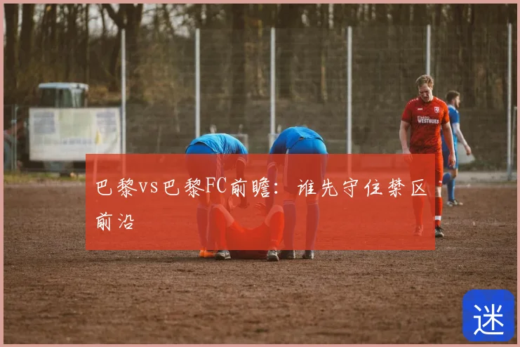 巴黎vs巴黎FC前瞻：谁先守住禁区前沿